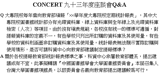 文字方塊: CONCERT 九十三年度座談會Q&A  Q 大專院校每年需向教育部填報「××學年度大專院校定期統計報表」，其中大  專院校圖書館統計部分有光碟資料庫、線上資料庫與全年線上及光碟資料庫  檢索（人次）等項目，由於沒有填表規範，各校沒有統一的標準可遵循，對  提報資料庫的定義不一，有些學校只列出所訂購的資料庫及其使用量，有些  學校的資料則涵蓋非訂購資料庫及其使用量，統計報表無法顯示實際訂購與  使用情形，是否可請科資中心向教育部建議制定提報標準？  A 關於各校提報教育部統計報表標準之事，科資中心非屬教育部體系，提出建  議或有不宜，此事擬轉請『中國圖書館學會大學圖書館委員會』本屆召集人  台灣大學圖書館項館長，以該委員會名義向教育部提出建議較為可行。     